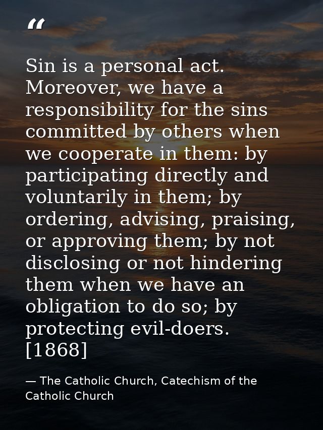 Sin is a personal act. Moreover, we have a responsibility for the sins committed by others when we cooperate in them: by — The Catholic Church, Catechism of the Catholic Church