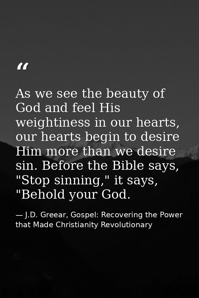 As we see the beauty of God and feel His weightiness in our hearts, our hearts begin to desire Him more than we desire s — J.D. Greear, Gospel: Recovering the Power that Made Christianity Revolutionary