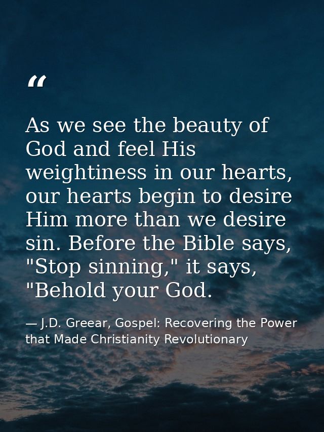 As we see the beauty of God and feel His weightiness in our hearts, our hearts begin to desire Him more than we desire s — J.D. Greear, Gospel: Recovering the Power that Made Christianity Revolutionary
