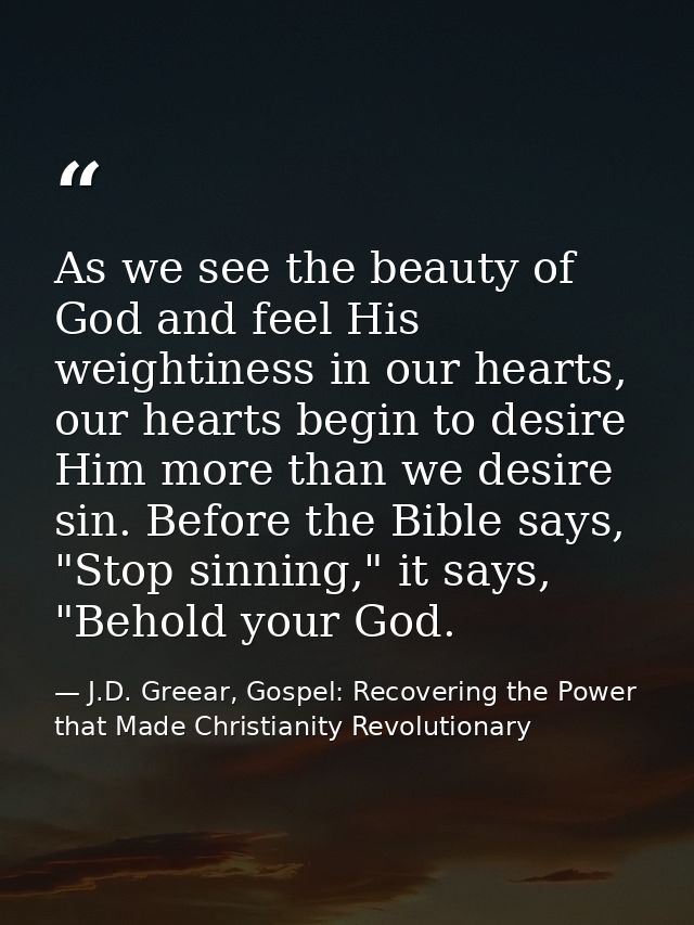 As we see the beauty of God and feel His weightiness in our hearts, our hearts begin to desire Him more than we desire s — J.D. Greear, Gospel: Recovering the Power that Made Christianity Revolutionary