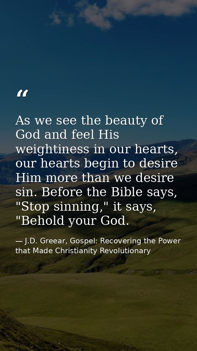 As we see the beauty of God and feel His weightiness in our hearts, our hearts begin to desire Him more than we desire s — J.D. Greear, Gospel: Recovering the Power that Made Christianity Revolutionary