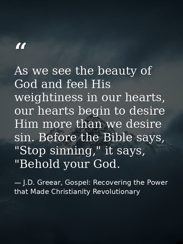 As we see the beauty of God and feel His weightiness in our hearts, our hearts begin to desire Him more than we desire s — J.D. Greear, Gospel: Recovering the Power that Made Christianity Revolutionary