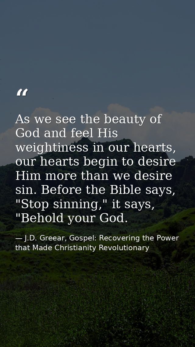 As we see the beauty of God and feel His weightiness in our hearts, our hearts begin to desire Him more than we desire s — J.D. Greear, Gospel: Recovering the Power that Made Christianity Revolutionary