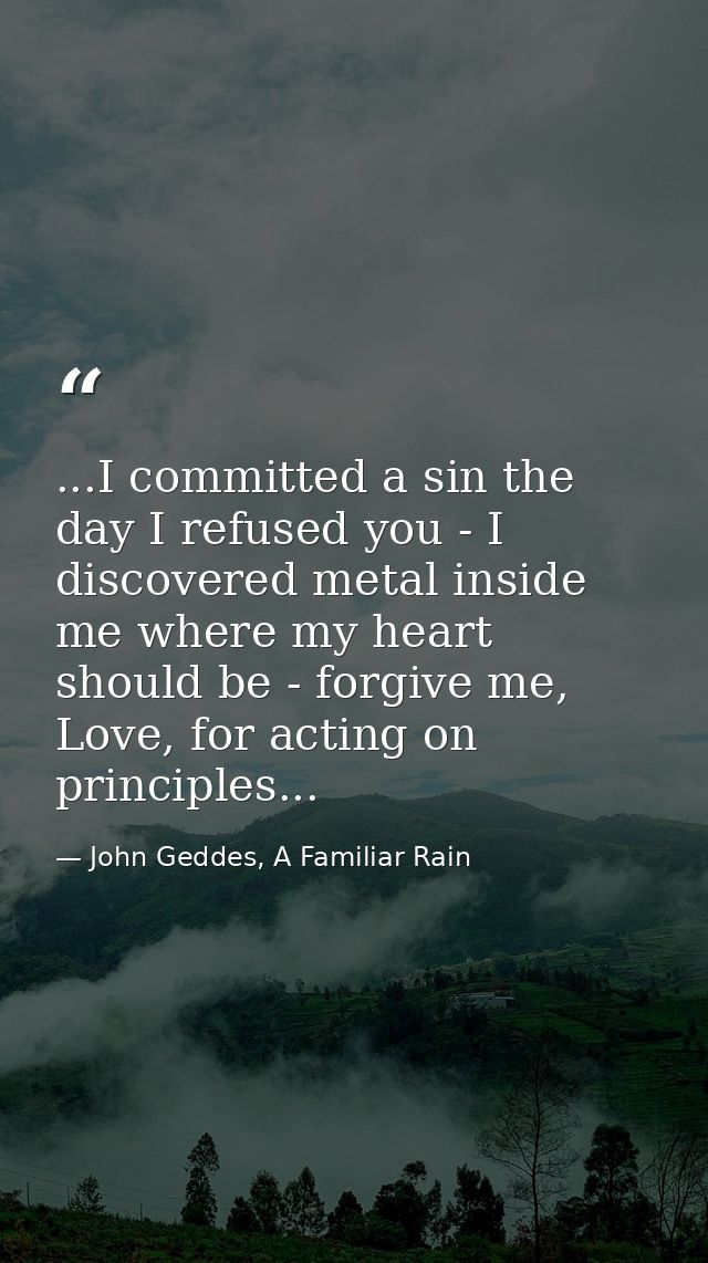 ...I committed a sin the day I refused you - I discovered metal inside me where my heart should be - forgive me, Love, f — John Geddes, A Familiar Rain