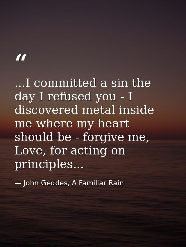 ...I committed a sin the day I refused you - I discovered metal inside me where my heart should be - forgive me, Love, f — John Geddes, A Familiar Rain