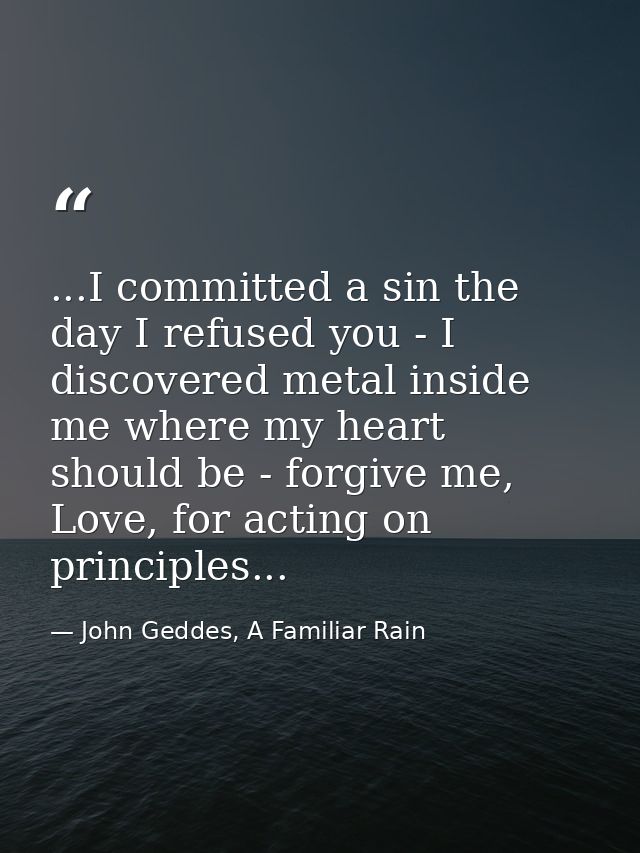 ...I committed a sin the day I refused you - I discovered metal inside me where my heart should be - forgive me, Love, f — John Geddes, A Familiar Rain