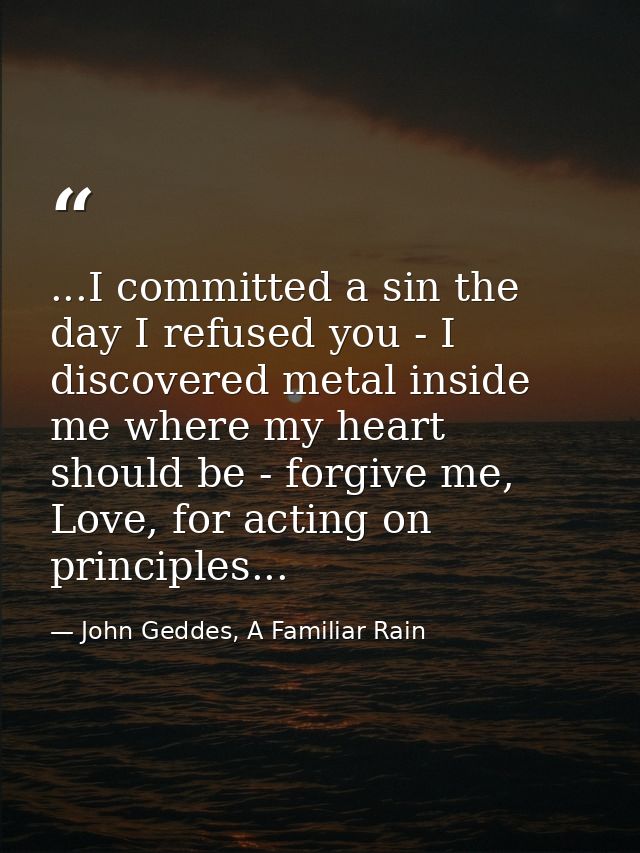 ...I committed a sin the day I refused you - I discovered metal inside me where my heart should be - forgive me, Love, f — John Geddes, A Familiar Rain