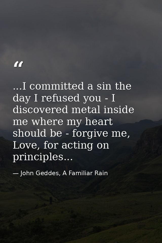 ...I committed a sin the day I refused you - I discovered metal inside me where my heart should be - forgive me, Love, f — John Geddes, A Familiar Rain