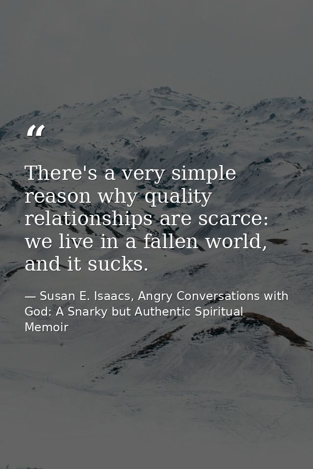 There's a very simple reason why quality relationships are scarce: we live in a fallen world, and it sucks. — Susan E. Isaacs, Angry Conversations with God: A Snarky but Authentic Spiritual Memoir