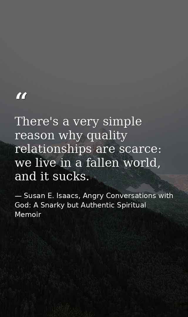 There's a very simple reason why quality relationships are scarce: we live in a fallen world, and it sucks. — Susan E. Isaacs, Angry Conversations with God: A Snarky but Authentic Spiritual Memoir