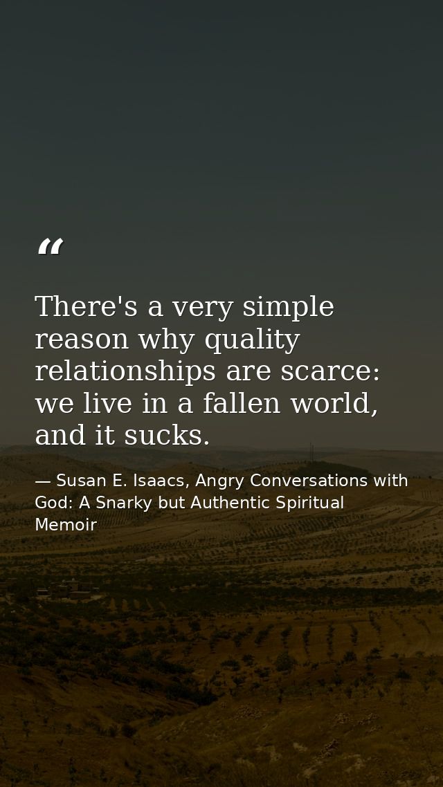 There's a very simple reason why quality relationships are scarce: we live in a fallen world, and it sucks. — Susan E. Isaacs, Angry Conversations with God: A Snarky but Authentic Spiritual Memoir