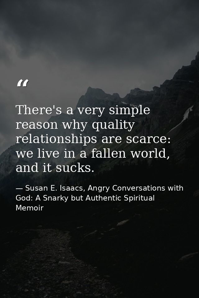 There's a very simple reason why quality relationships are scarce: we live in a fallen world, and it sucks. — Susan E. Isaacs, Angry Conversations with God: A Snarky but Authentic Spiritual Memoir