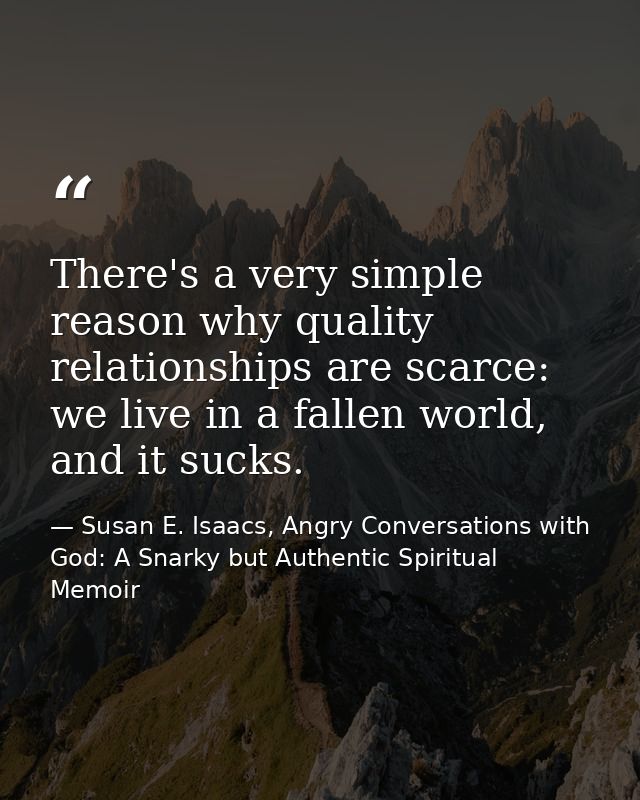 There's a very simple reason why quality relationships are scarce: we live in a fallen world, and it sucks. — Susan E. Isaacs, Angry Conversations with God: A Snarky but Authentic Spiritual Memoir