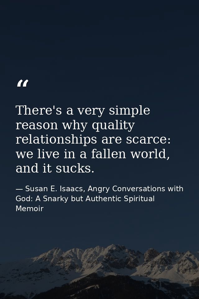 There's a very simple reason why quality relationships are scarce: we live in a fallen world, and it sucks. — Susan E. Isaacs, Angry Conversations with God: A Snarky but Authentic Spiritual Memoir