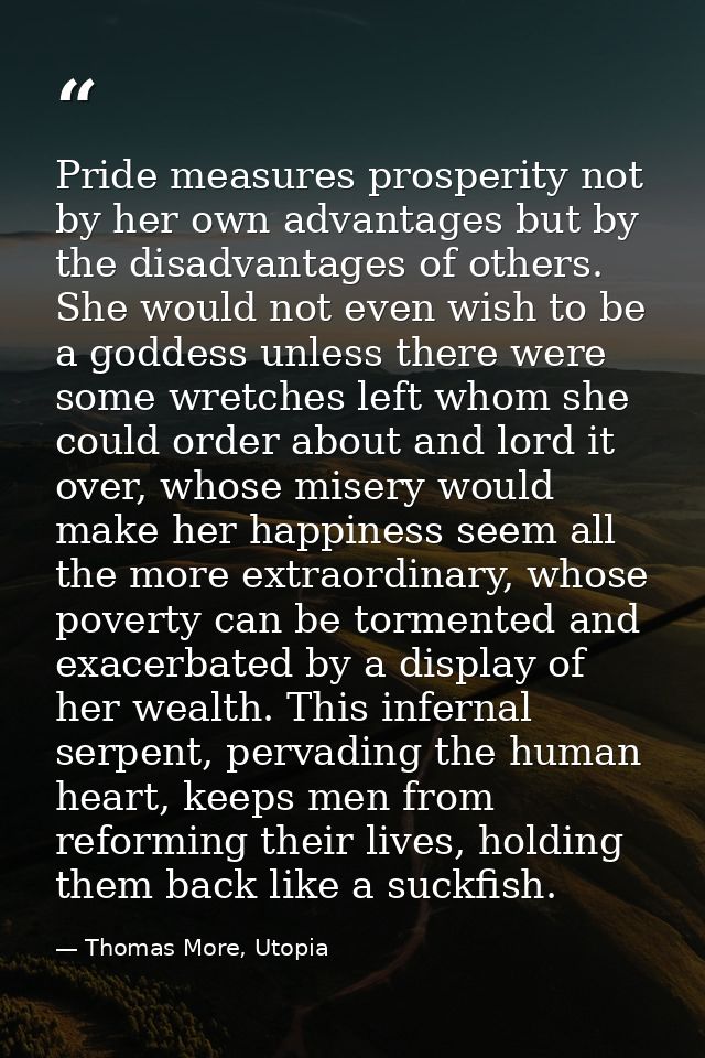 Pride measures prosperity not by her own advantages but by the disadvantages of others. She would not even wish to be a  — Thomas More, Utopia