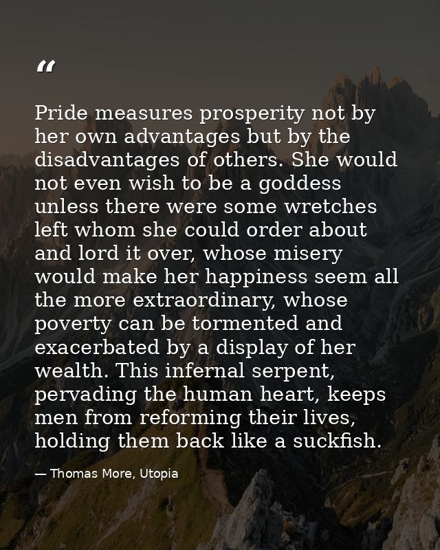 Pride measures prosperity not by her own advantages but by the disadvantages of others. She would not even wish to be a  — Thomas More, Utopia