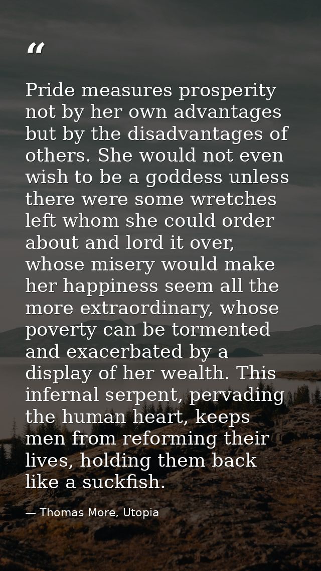 Pride measures prosperity not by her own advantages but by the disadvantages of others. She would not even wish to be a  — Thomas More, Utopia