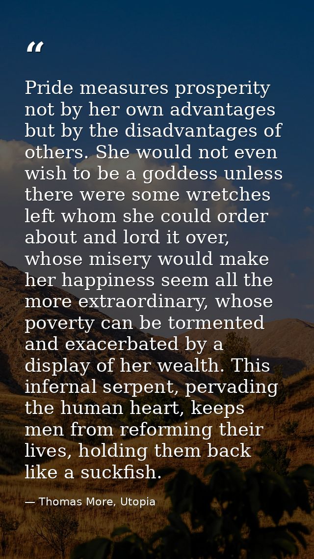 Pride measures prosperity not by her own advantages but by the disadvantages of others. She would not even wish to be a  — Thomas More, Utopia