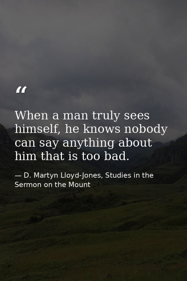 When a man truly sees himself, he knows nobody can say anything about him that is too bad. — D. Martyn Lloyd-Jones, Studies in the Sermon on the Mount