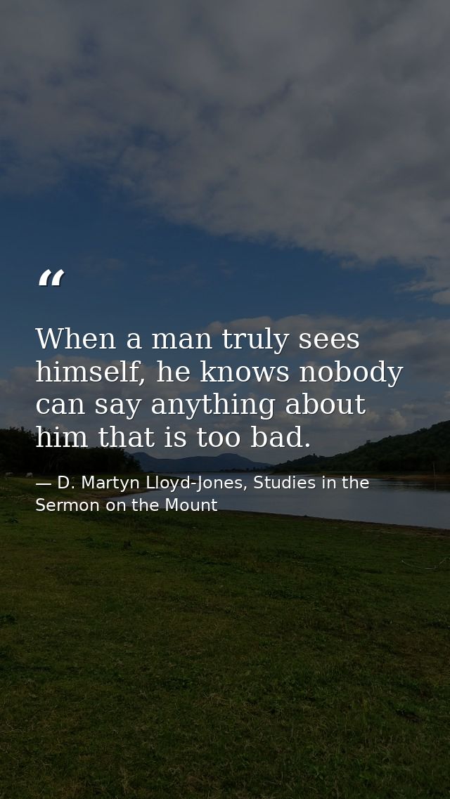 When a man truly sees himself, he knows nobody can say anything about him that is too bad. — D. Martyn Lloyd-Jones, Studies in the Sermon on the Mount