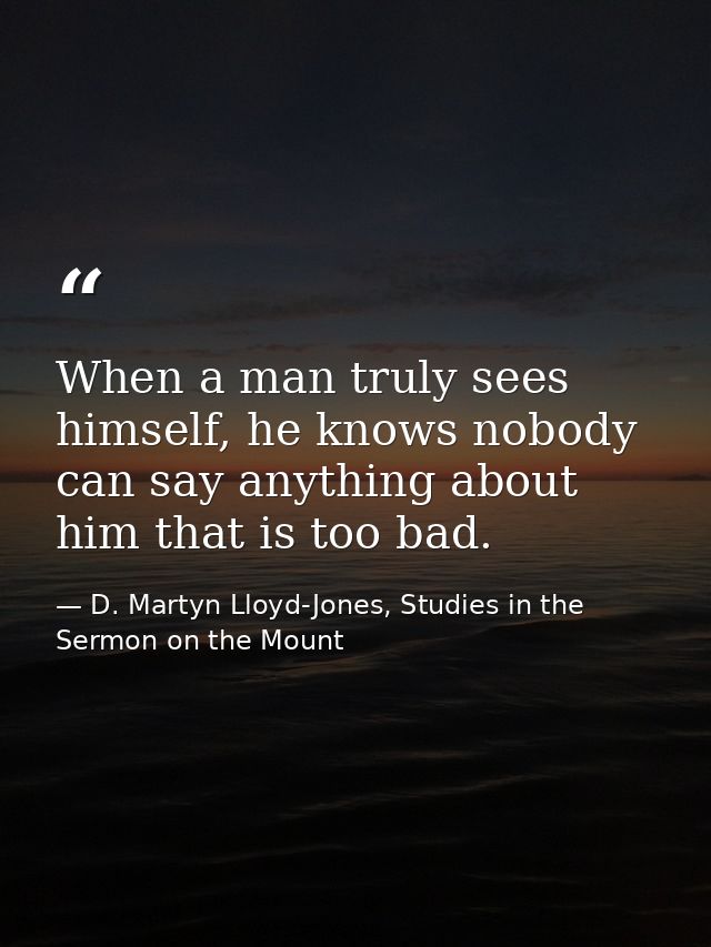 When a man truly sees himself, he knows nobody can say anything about him that is too bad. — D. Martyn Lloyd-Jones, Studies in the Sermon on the Mount