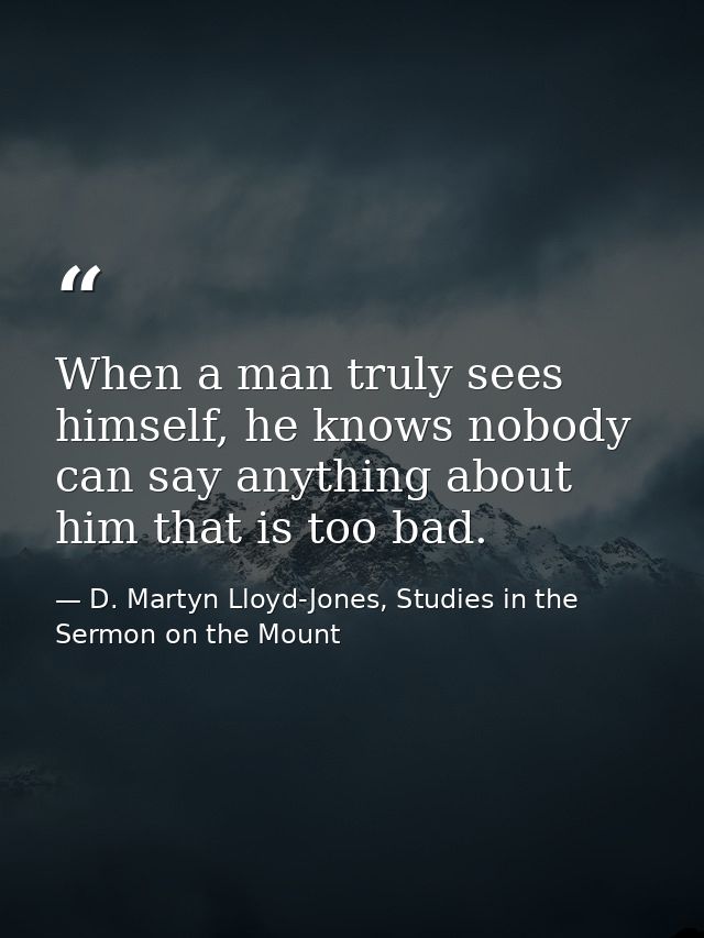 When a man truly sees himself, he knows nobody can say anything about him that is too bad. — D. Martyn Lloyd-Jones, Studies in the Sermon on the Mount