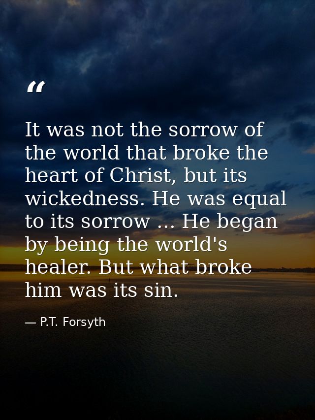 It was not the sorrow of the world that broke the heart of Christ, but its wickedness. He was equal to its sorrow ... He — P.T. Forsyth