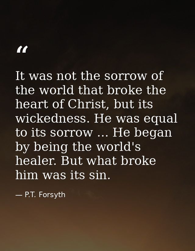 It was not the sorrow of the world that broke the heart of Christ, but its wickedness. He was equal to its sorrow ... He — P.T. Forsyth