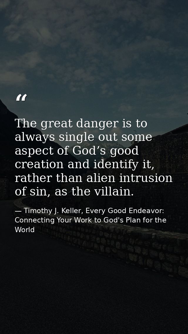 The great danger is to always single out some aspect of God’s good creation and identify it, rather than alien intrusion — Timothy J. Keller, Every Good Endeavor: Connecting Your Work to God's Plan for the World