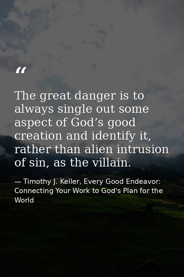 The great danger is to always single out some aspect of God’s good creation and identify it, rather than alien intrusion — Timothy J. Keller, Every Good Endeavor: Connecting Your Work to God's Plan for the World