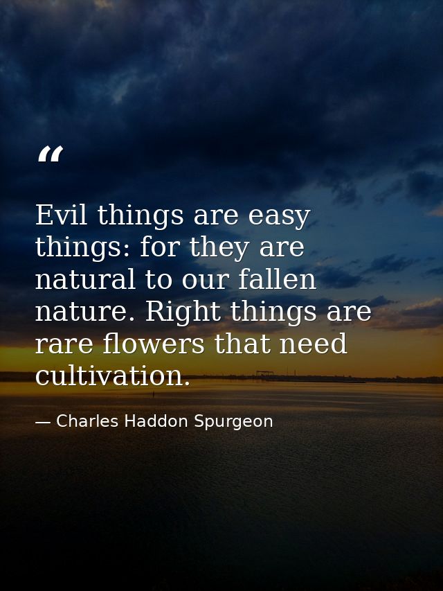 Evil things are easy things: for they are natural to our fallen nature. Right things are rare flowers that need cultivat — Charles Haddon Spurgeon