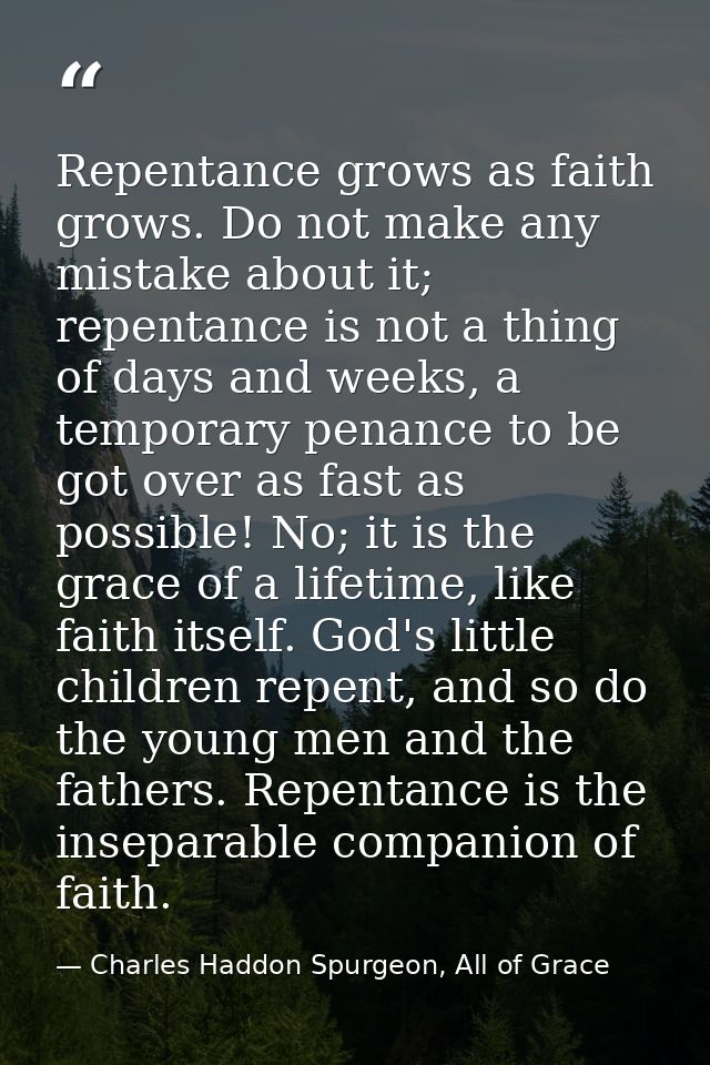 Repentance grows as faith grows. Do not make any mistake about it; repentance is not a thing of days and weeks, a tempor — Charles Haddon Spurgeon, All of Grace