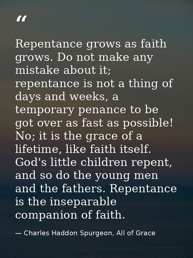 Repentance grows as faith grows. Do not make any mistake about it; repentance is not a thing of days and weeks, a tempor — Charles Haddon Spurgeon, All of Grace