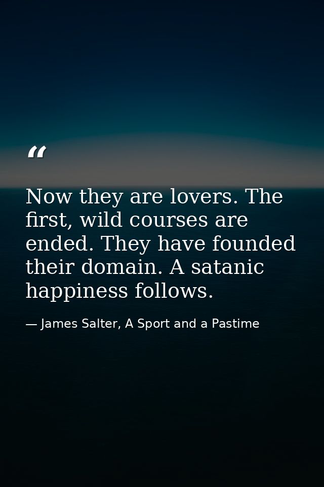 Now they are lovers. The first, wild courses are ended. They have founded their domain. A satanic happiness follows. — James Salter, A Sport and a Pastime