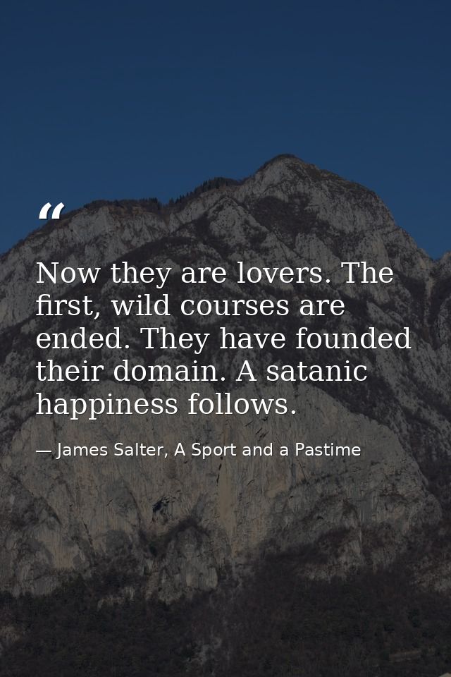 Now they are lovers. The first, wild courses are ended. They have founded their domain. A satanic happiness follows. — James Salter, A Sport and a Pastime