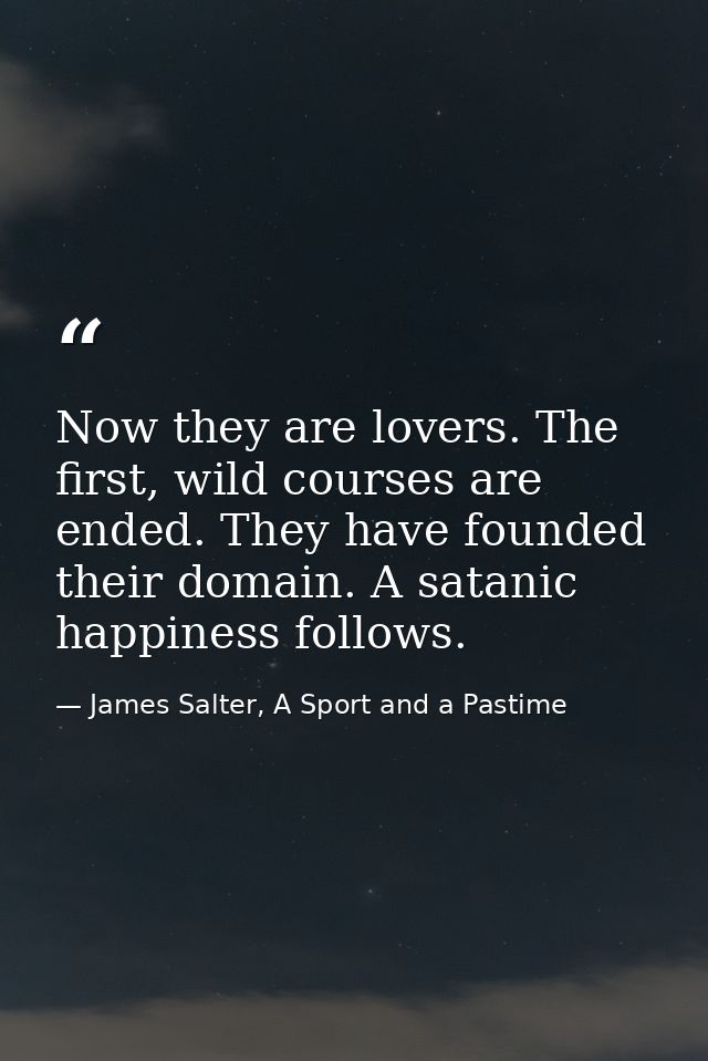 Now they are lovers. The first, wild courses are ended. They have founded their domain. A satanic happiness follows. — James Salter, A Sport and a Pastime