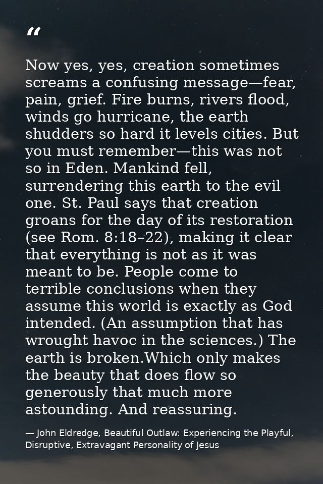 Now yes, yes, creation sometimes screams a confusing message—fear, pain, grief. Fire burns, rivers flood, winds go hurri — John Eldredge, Beautiful Outlaw: Experiencing the Playful, Disruptive, Extravagant Personality of Jesus
