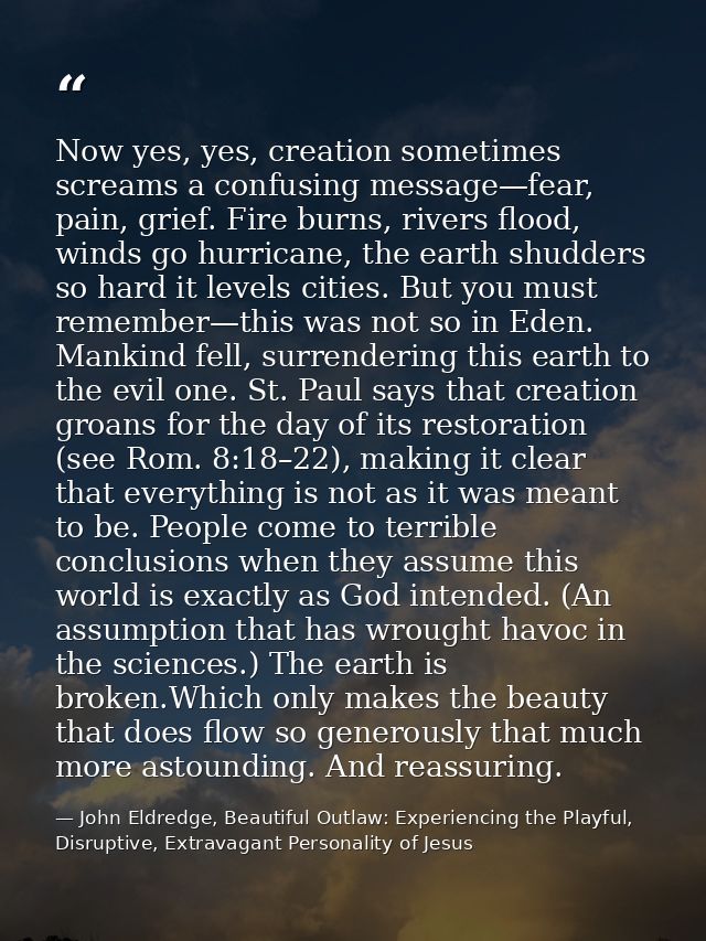 Now yes, yes, creation sometimes screams a confusing message—fear, pain, grief. Fire burns, rivers flood, winds go hurri — John Eldredge, Beautiful Outlaw: Experiencing the Playful, Disruptive, Extravagant Personality of Jesus