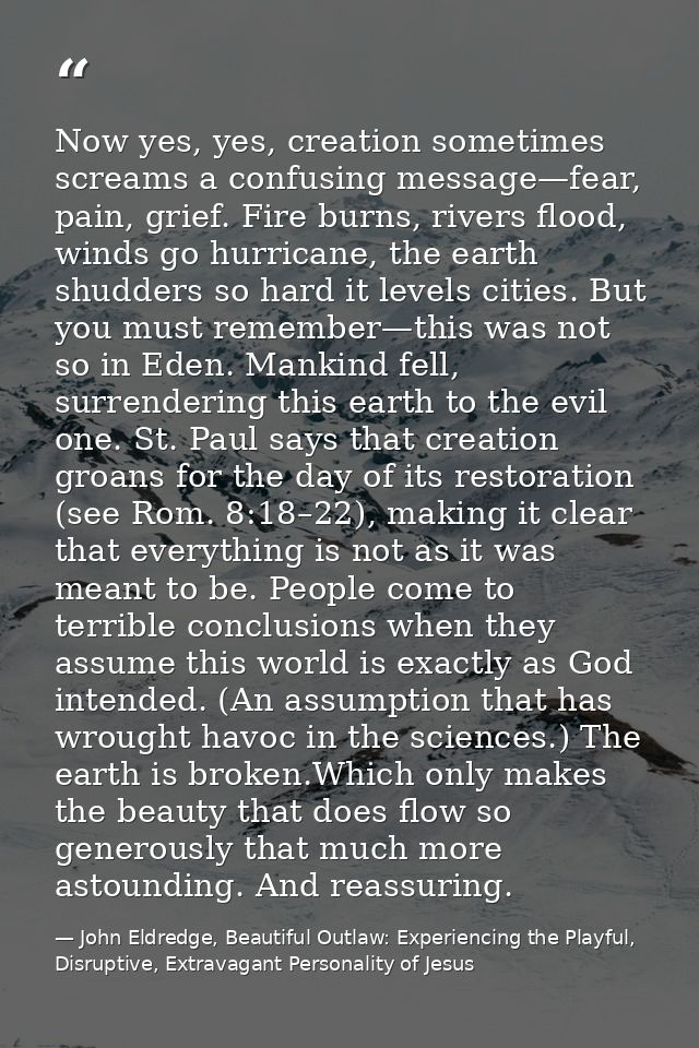 Now yes, yes, creation sometimes screams a confusing message—fear, pain, grief. Fire burns, rivers flood, winds go hurri — John Eldredge, Beautiful Outlaw: Experiencing the Playful, Disruptive, Extravagant Personality of Jesus