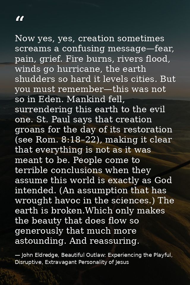 Now yes, yes, creation sometimes screams a confusing message—fear, pain, grief. Fire burns, rivers flood, winds go hurri — John Eldredge, Beautiful Outlaw: Experiencing the Playful, Disruptive, Extravagant Personality of Jesus