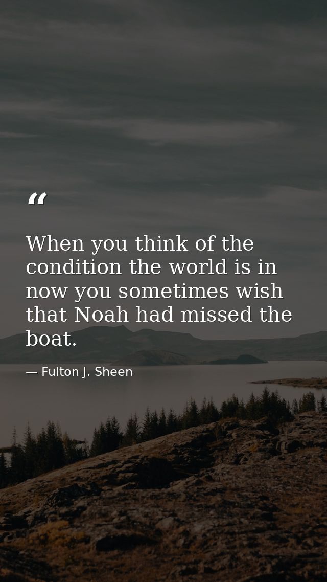 When you think of the condition the world is in now you sometimes wish that Noah had missed the boat. — Fulton J. Sheen
