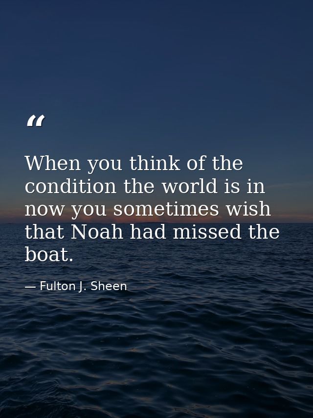 When you think of the condition the world is in now you sometimes wish that Noah had missed the boat. — Fulton J. Sheen