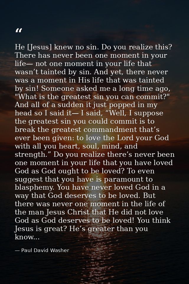 He [Jesus] knew no sin. Do you realize this? There has never been one moment in your life— not one moment in your life t — Paul David Washer