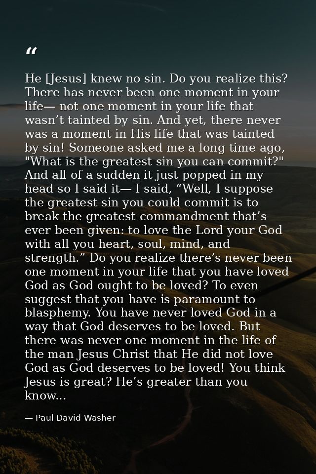 He [Jesus] knew no sin. Do you realize this? There has never been one moment in your life— not one moment in your life t — Paul David Washer