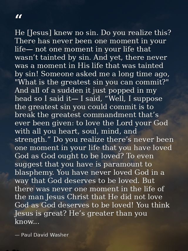 He [Jesus] knew no sin. Do you realize this? There has never been one moment in your life— not one moment in your life t — Paul David Washer