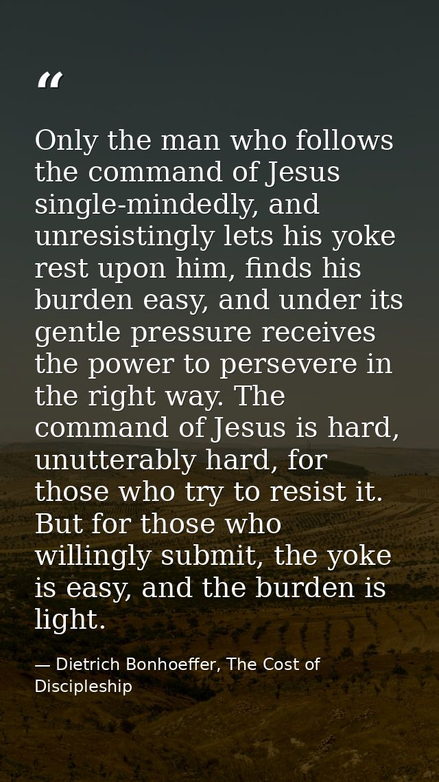 Only the man who follows the command of Jesus single-mindedly, and unresistingly lets his yoke rest upon him, finds his  — Dietrich Bonhoeffer, The Cost of Discipleship
