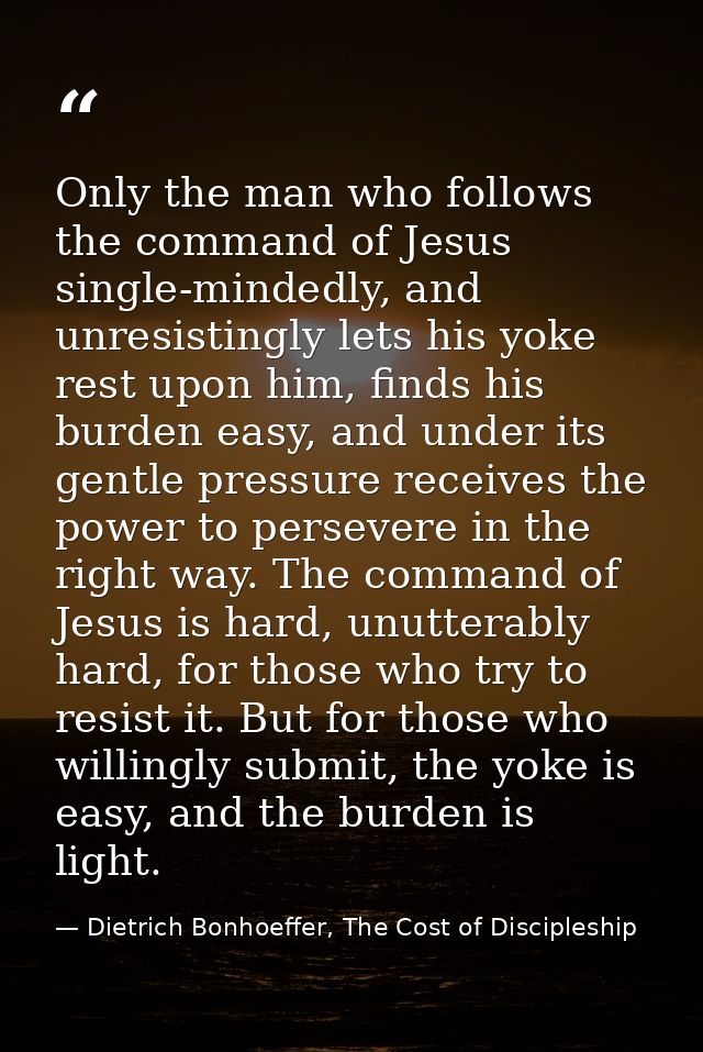 Only the man who follows the command of Jesus single-mindedly, and unresistingly lets his yoke rest upon him, finds his  — Dietrich Bonhoeffer, The Cost of Discipleship