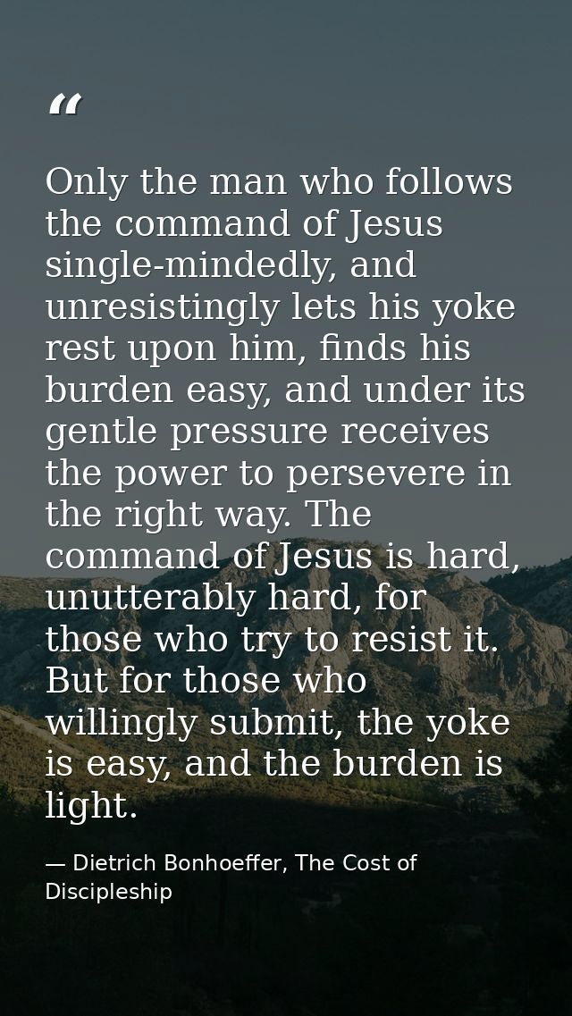 Only the man who follows the command of Jesus single-mindedly, and unresistingly lets his yoke rest upon him, finds his  — Dietrich Bonhoeffer, The Cost of Discipleship
