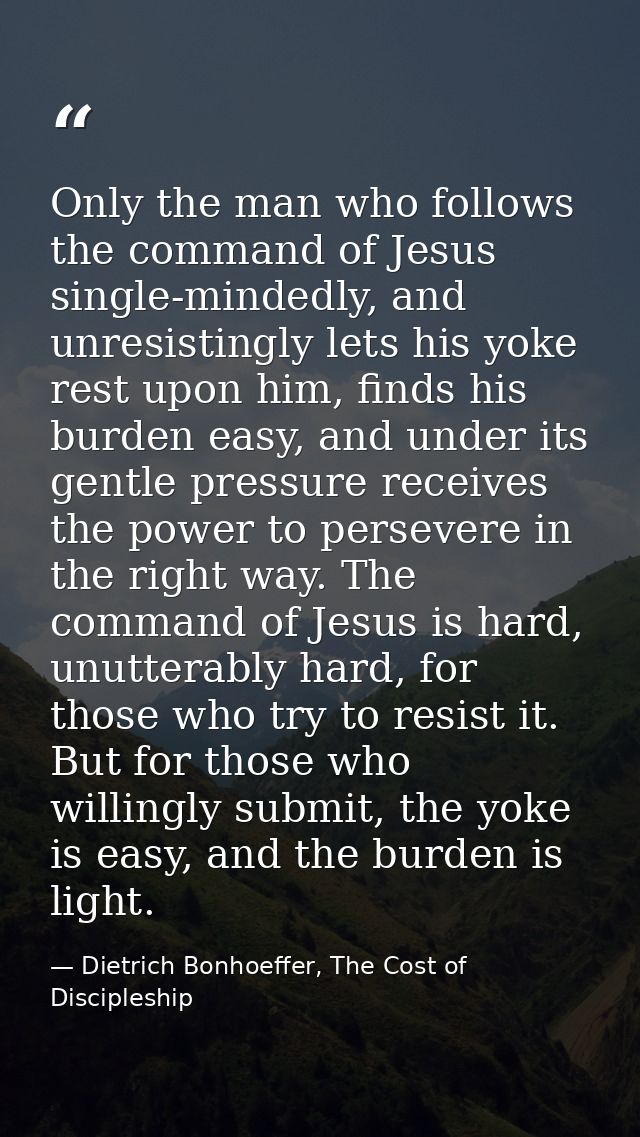 Only the man who follows the command of Jesus single-mindedly, and unresistingly lets his yoke rest upon him, finds his  — Dietrich Bonhoeffer, The Cost of Discipleship
