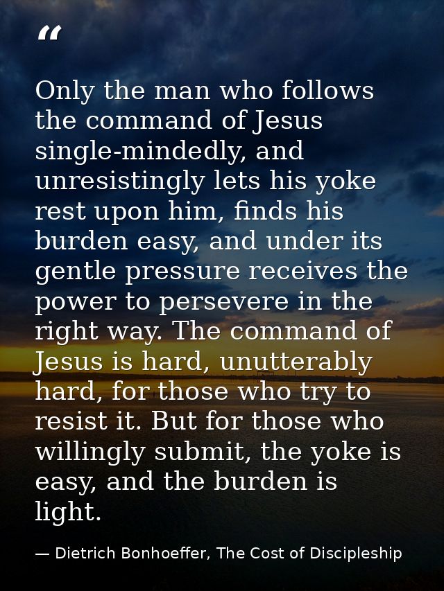 Only the man who follows the command of Jesus single-mindedly, and unresistingly lets his yoke rest upon him, finds his  — Dietrich Bonhoeffer, The Cost of Discipleship